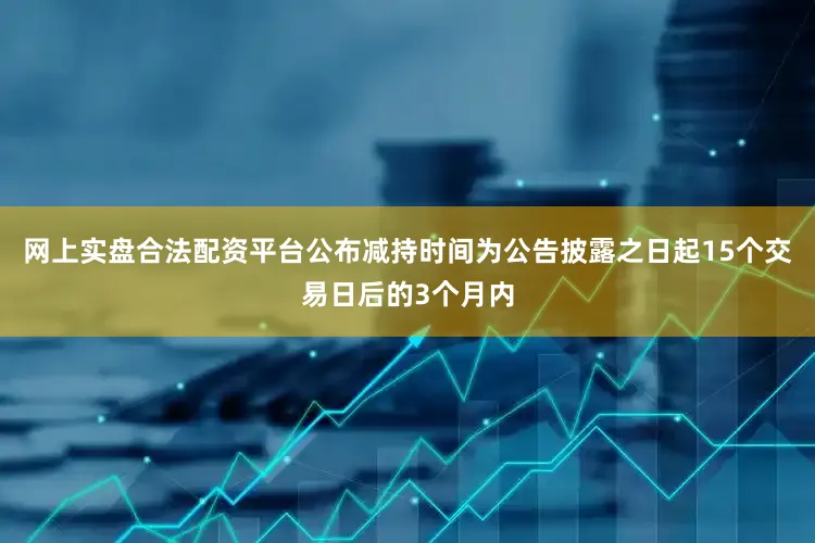 网上实盘合法配资平台公布减持时间为公告披露之日起15个交易日后的3个月内