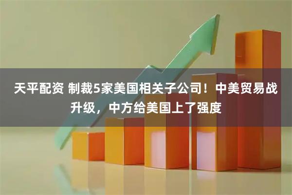 天平配资 制裁5家美国相关子公司！中美贸易战升级，中方给美国上了强度