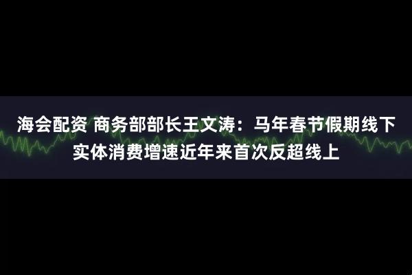 海会配资 商务部部长王文涛：马年春节假期线下实体消费增速近年来首次反超线上