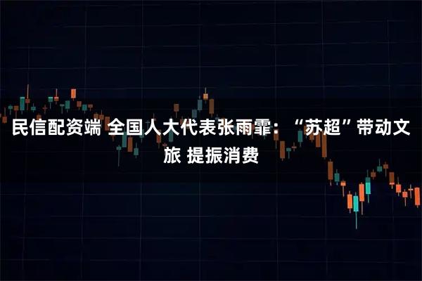 民信配资端 全国人大代表张雨霏：“苏超”带动文旅 提振消费