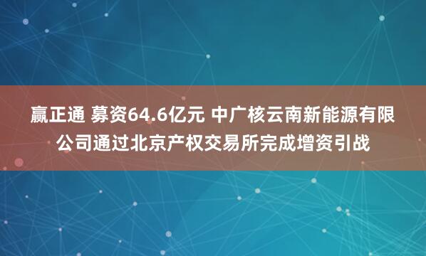 赢正通 募资64.6亿元 中广核云南新能源有限公司通过北京产权交易所完成增资引战