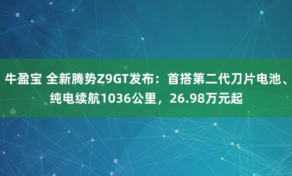 牛盈宝 全新腾势Z9GT发布：首搭第二代刀片电池、纯电续航1036公里，26.98万元起