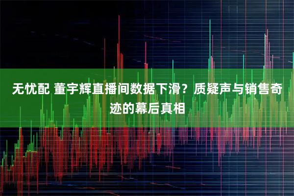 无忧配 董宇辉直播间数据下滑？质疑声与销售奇迹的幕后真相