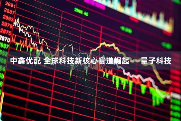 中鑫优配 全球科技新核心赛道崛起——量子科技