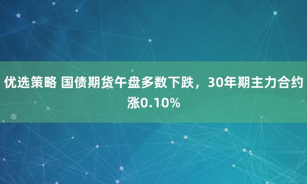 优选策略 国债期货午盘多数下跌，30年期主力合约涨0.10%