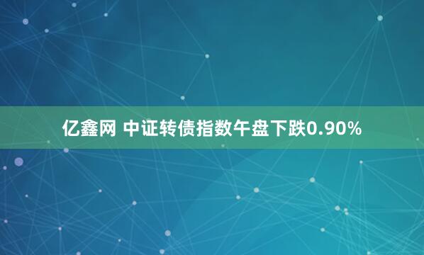 亿鑫网 中证转债指数午盘下跌0.90%