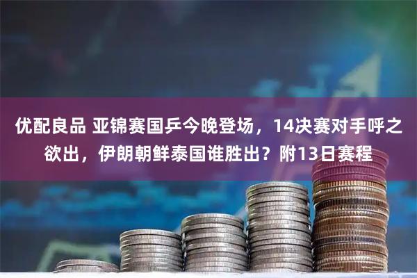 优配良品 亚锦赛国乒今晚登场，14决赛对手呼之欲出，伊朗朝鲜泰国谁胜出？附13日赛程