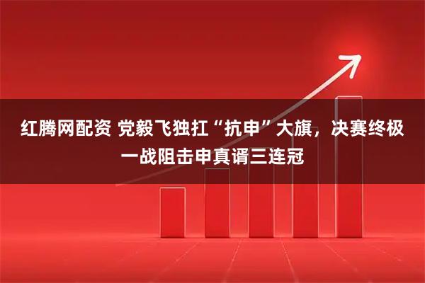 红腾网配资 党毅飞独扛“抗申”大旗，决赛终极一战阻击申真谞三连冠