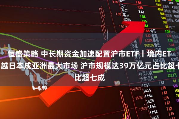 恒盛策略 中长期资金加速配置沪市ETF丨境内ETF超越日本成亚洲最大市场 沪市规模达39万亿元占比超七成