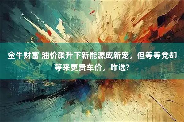 金牛财富 油价飙升下新能源成新宠，但等等党却等来更贵车价，咋选?