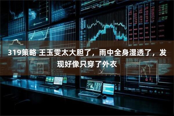319策略 王玉雯太大胆了，雨中全身湿透了，发现好像只穿了外衣