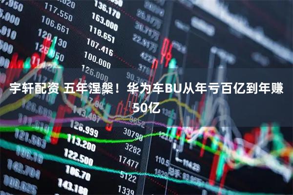 宇轩配资 五年涅槃！华为车BU从年亏百亿到年赚50亿
