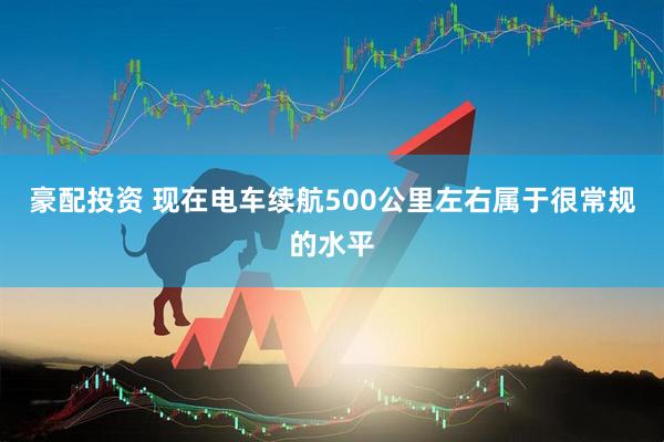 豪配投资 现在电车续航500公里左右属于很常规的水平