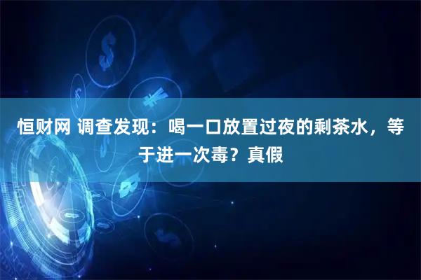 恒财网 调查发现：喝一口放置过夜的剩茶水，等于进一次毒？真假