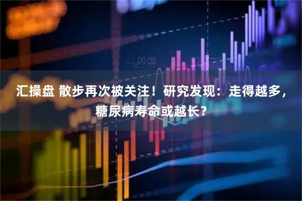 汇操盘 散步再次被关注！研究发现：走得越多，糖尿病寿命或越长？