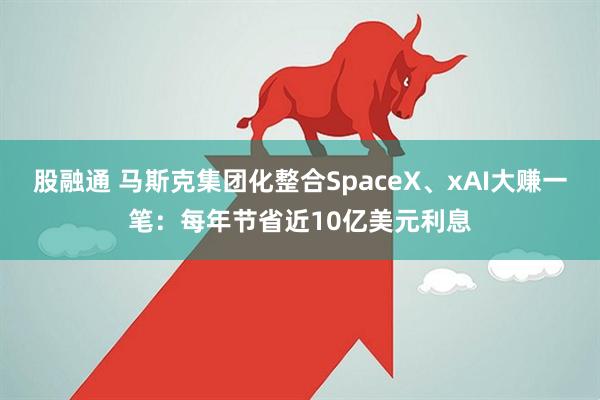 股融通 马斯克集团化整合SpaceX、xAI大赚一笔：每年节省近10亿美元利息