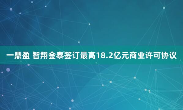 一鼎盈 智翔金泰签订最高18.2亿元商业许可协议