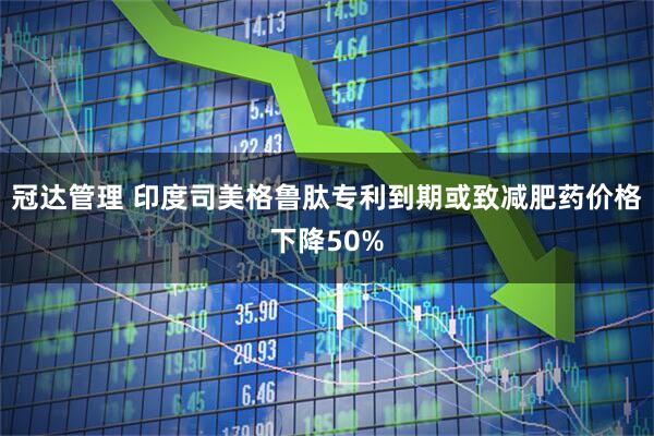 冠达管理 印度司美格鲁肽专利到期或致减肥药价格下降50%