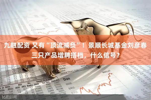 九融配资 又有“顶流减负”！景顺长城基金刘彦春三只产品增聘搭档，什么信号？