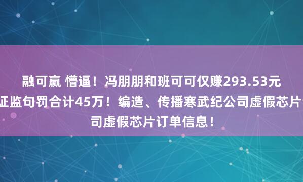 融可赢 懵逼！冯朋朋和班可可仅赚293.53元，被北京证监句罚合计45万！编造、传播寒武纪公司虚假芯片订单信息！