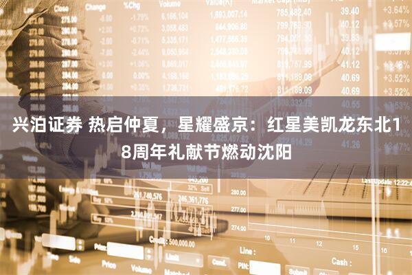 兴泊证券 热启仲夏，星耀盛京：红星美凯龙东北18周年礼献节燃动沈阳