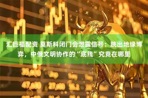 汇巨福配资 莫斯科闭门会泄露信号：跳出地缘博弈，中俄文明协作的“底线”究竟在哪里
