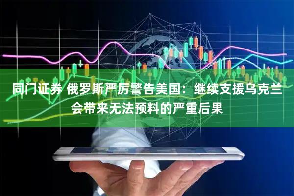 同门证券 俄罗斯严厉警告美国：继续支援乌克兰会带来无法预料的严重后果